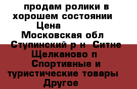 продам ролики в хорошем состоянии › Цена ­ 1 200 - Московская обл., Ступинский р-н, Ситне-Щелканово п. Спортивные и туристические товары » Другое   